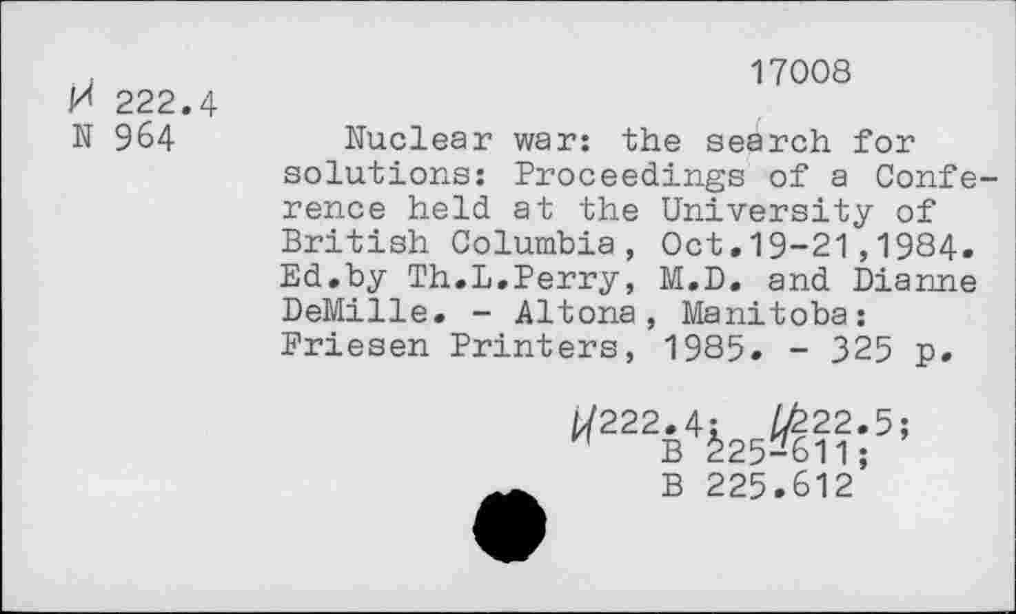 ﻿H 222.4 N 964
17008
Nuclear war: the search for solutions: Proceedings of a Conference held at the University of British Columbia, Oct.19-21,1984. Ed.by Th.L.Perry, M.D. and Dianne DeMille. - Altona, Manitoba: Priesen Printers, 1985. - 325 p.
*222É4kÆ5i
B 225.612